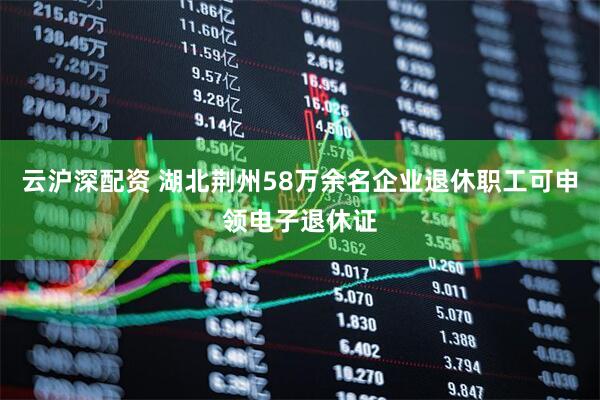 云沪深配资 湖北荆州58万余名企业退休职工可申领电子退休证