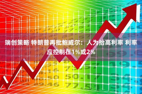 瑞创策略 特朗普再批鲍威尔：人为抬高利率 利率应控制在1%或2%