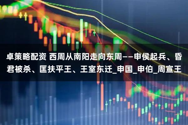 卓策略配资 西周从南阳走向东周——申侯起兵、昏君被杀、匡扶平王、王室东迁_申国_申伯_周宣王