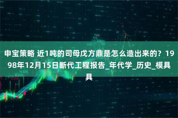 申宝策略 近1吨的司母戊方鼎是怎么造出来的？1998年12月15日断代工程报告_年代学_历史_模具