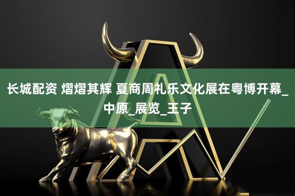 长城配资 熠熠其辉 夏商周礼乐文化展在粤博开幕_中原_展览_王子