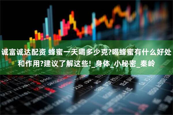 诚富诚达配资 蜂蜜一天喝多少克?喝蜂蜜有什么好处和作用?建议了解这些!_身体_小秘密_秦岭
