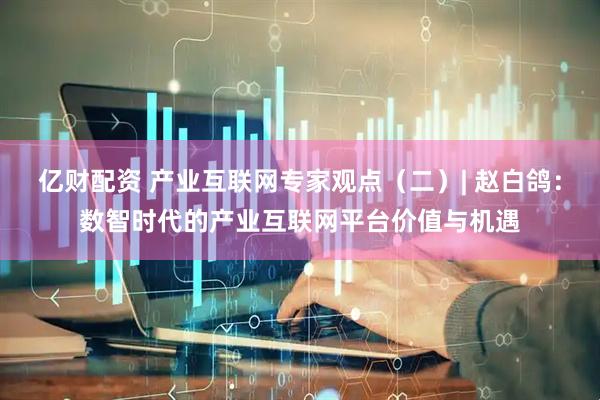 亿财配资 产业互联网专家观点（二）| 赵白鸽：数智时代的产业互联网平台价值与机遇
