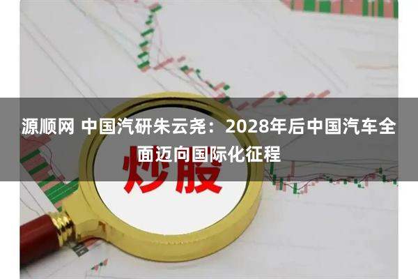 源顺网 中国汽研朱云尧：2028年后中国汽车全面迈向国际化征程