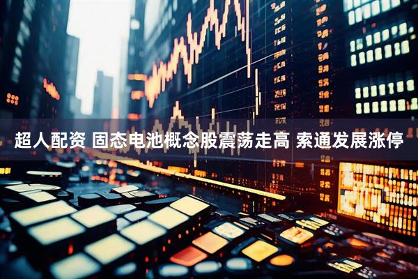 超人配资 固态电池概念股震荡走高 索通发展涨停