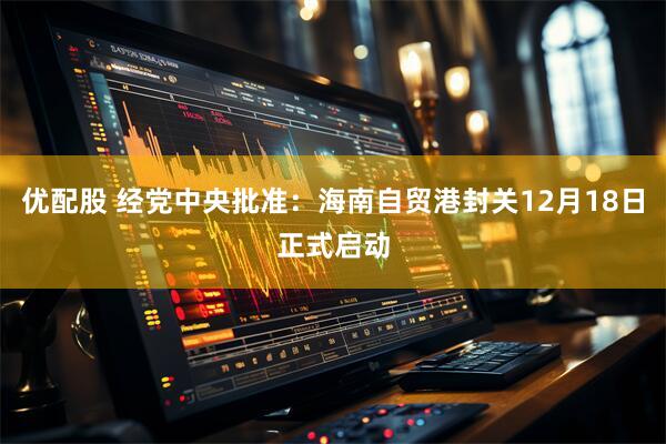 优配股 经党中央批准：海南自贸港封关12月18日正式启动