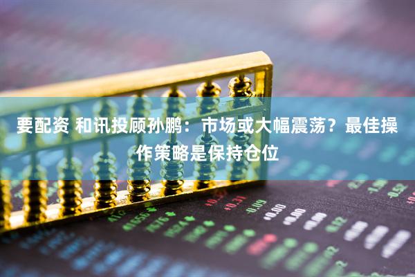 要配资 和讯投顾孙鹏：市场或大幅震荡？最佳操作策略是保持仓位