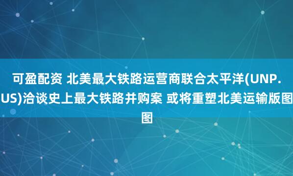 可盈配资 北美最大铁路运营商联合太平洋(UNP.US)洽谈史上最大铁路并购案 或将重塑北美运输版图