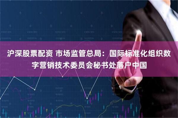 沪深股票配资 市场监管总局：国际标准化组织数字营销技术委员会秘书处落户中国