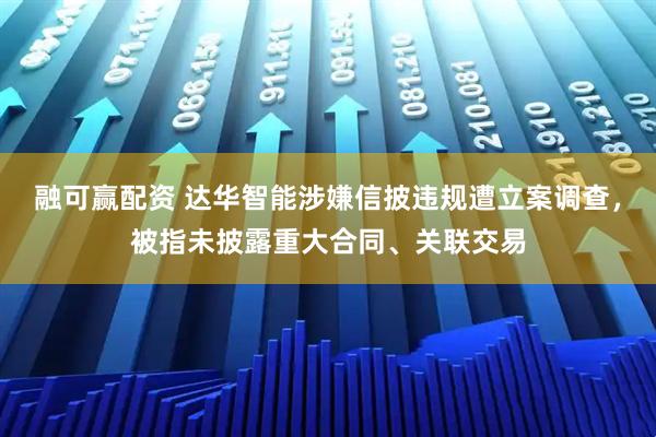 融可赢配资 达华智能涉嫌信披违规遭立案调查，被指未披露重大合同、关联交易
