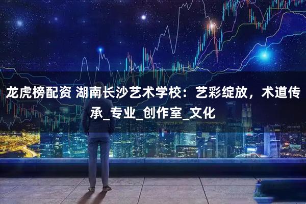 龙虎榜配资 湖南长沙艺术学校：艺彩绽放，术道传承_专业_创作室_文化