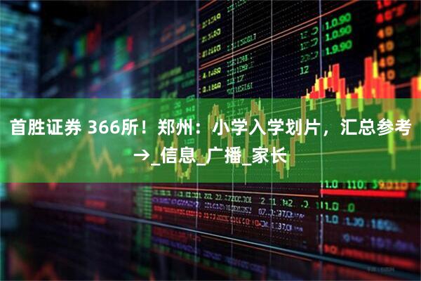 首胜证券 366所！郑州：小学入学划片，汇总参考→_信息_广播_家长