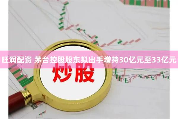 旺润配资 茅台控股股东拟出手增持30亿元至33亿元
