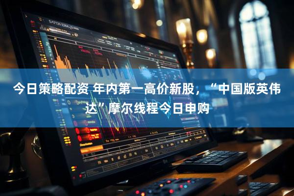 今日策略配资 年内第一高价新股,“中国版英伟达”摩尔线程今日申购