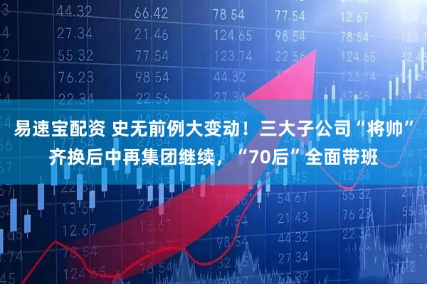 易速宝配资 史无前例大变动！三大子公司“将帅”齐换后中再集团继续，“70后”全面带班