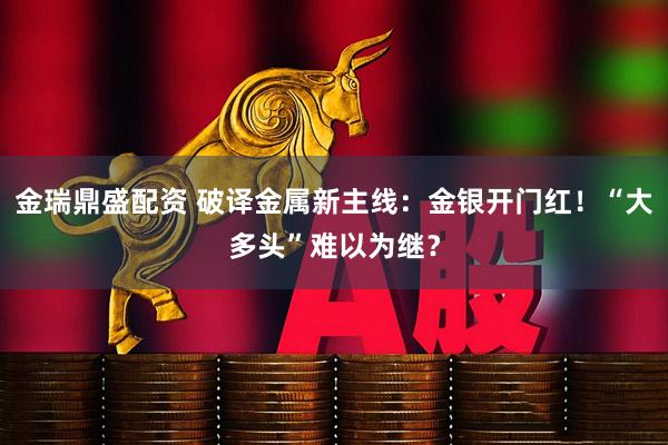 金瑞鼎盛配资 破译金属新主线：金银开门红！“大多头”难以为继？