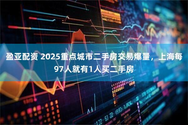 盈亚配资 2025重点城市二手房交易爆量，上海每97人就有1人买二手房