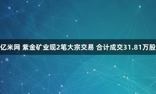 亿米网 紫金矿业现2笔大宗交易 合计成交31.81万股