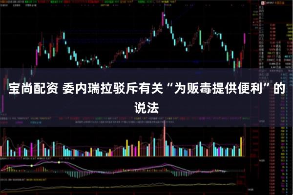 宝尚配资 委内瑞拉驳斥有关“为贩毒提供便利”的说法