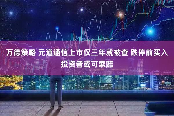 万德策略 元道通信上市仅三年就被查 跌停前买入投资者或可索赔